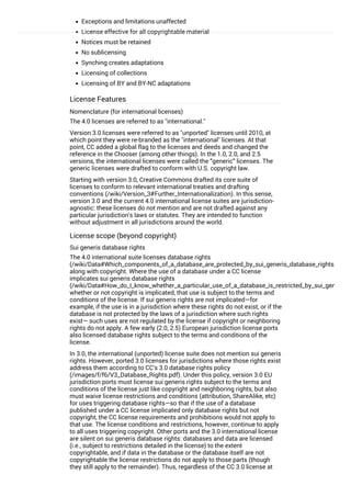 Exceptions and limitations unaffected
License effective for all copyrightable material
Notices must be retained
No sublicensing
Synching creates adaptations
Licensing of collections
Licensing of BY and BY-NC adaptations
License Features
Nomenclature (for international licenses)
The 4.0 licenses are referred to as "international."
Version 3.0 licenses were referred to as "unported" licenses until 2010, at
which point they were re-branded as the "international" licenses. At that
point, CC added a global flag to the licenses and deeds and changed the
reference in the Chooser (among other things). In the 1.0, 2.0, and 2.5
versions, the international licenses were called the “generic” licenses. The
generic licenses were drafted to conform with U.S. copyright law.
Starting with version 3.0, Creative Commons drafted its core suite of
licenses to conform to relevant international treaties and drafting
conventions (/wiki/Version_3#Further_Internationalization). In this sense,
version 3.0 and the current 4.0 international license suites are jurisdiction-
agnostic: these licenses do not mention and are not drafted against any
particular jurisdiction's laws or statutes. They are intended to function
without adjustment in all jurisdictions around the world.
License scope (beyond copyright)
Sui generis database rights
The 4.0 international suite licenses database rights
(/wiki/Data#Which_components_of_a_database_are_protected_by_sui_generis_database_rights.3F)
along with copyright. Where the use of a database under a CC license
implicates sui generis database rights
(/wiki/Data#How_do_I_know_whether_a_particular_use_of_a_database_is_restricted_by_sui_generis_d
whether or not copyright is implicated, that use is subject to the terms and
conditions of the license. If sui generis rights are not implicated—for
example, if the use is in a jurisdiction where these rights do not exist, or if the
database is not protected by the laws of a jurisdiction where such rights
exist— such uses are not regulated by the license if copyright or neighboring
rights do not apply. A few early (2.0, 2.5) European jurisdiction license ports
also licensed database rights subject to the terms and conditions of the
license.
In 3.0, the international (unported) license suite does not mention sui generis
rights. However, ported 3.0 licenses for jurisdictions where those rights exist
address them according to CC's 3.0 database rights policy
(/images/f/f6/V3_Database_Rights.pdf). Under this policy, version 3.0 EU
jurisdiction ports must license sui generis rights subject to the terms and
conditions of the license just like copyright and neighboring rights, but also
must waive license restrictions and conditions (attribution, ShareAlike, etc)
for uses triggering database rights—so that if the use of a database
published under a CC license implicated only database rights but not
copyright, the CC license requirements and prohibitions would not apply to
that use. The license conditions and restrictions, however, continue to apply
to all uses triggering copyright. Other ports and the 3.0 international license
are silent on sui generis database rights: databases and data are licensed
(i.e., subject to restrictions detailed in the license) to the extent
copyrightable, and if data in the database or the database itself are not
copyrightable the license restrictions do not apply to those parts (though
they still apply to the remainder). Thus, regardless of the CC 3.0 license at
play (unported, an EU port, another port), uses that implicate only database
 