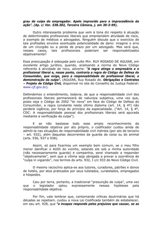 grau de culpa do empregador. Apelo improvido para a improcedência da
ação”. (Ap. c/ Ver. 538.302, Terceira Câmara, j. em 30-3-99).
Outro interessante problema que vem à tona diz respeito à atuação
de determinados profissionais liberais que empreendem atividade de risco,
a exemplo de médicos e advogados. Ninguém discute que o exercício de
tais profissões envolve acentuada potencialidade de dano: imagine o erro
de um cirurgião ou a perda de prazo por um advogado. Mas será que,
nesses casos, tais profissionais poderiam ser responsabilizados
objetivamente?
Essa preocupação é esboçada pelo culto Min. RUY ROSADO DE AGUIAR, em
excelente artigo jurídico, quando, analisando a norma do Novo Código
referente à atividade de risco, adverte: “A regra atinge o empresário e o
profissional liberal e, nesse ponto, contraria a regra do Código de Defesa do
Consumidor, que exige, para a responsabilidade do profissional liberal, a
demonstração da culpa”. (AGUIAR, Ruy Rosado de. Obrigações e Contratos
– Projeto de Código Civil, disponível no site do Conselho da Justiça Federal:
www.cjf.gov.br).
Defendemos o entendimento, todavia, de que a responsabilidade civil dos
profissionais liberais permanecerá de natureza subjetiva, uma vez que,
posto seja o Código de 2002 “lei nova” em face do Código de Defesa do
Consumidor, a regra constante neste último diploma (art. 14, § 4º) não
perderá vigência, por força do princípio da especialidade. (“Art. 14, § 4º,
CDC: A responsabilidade pessoal dos profissionais liberais será apurada
mediante a verificação da culpa”).
E se não bastasse todo esse amplo reconhecimento da
responsabilidade objetiva por ato próprio, o codificador cuidou ainda de
admiti-la nas situações de responsabilidade civil indireta (por ato de terceiro
– art. 932), além daquelas decorrentes da guarda da coisa ou do animal
(arts. 936, 937 e 938).
Assim, só para fixarmos um exemplo bem comum, se o meu filho
menor danificar o AUDI do vizinho, estando ele sob a minha autoridade
(não necessariamente guarda) e companhia, serei chamado a responder
“objetivamente”, sem que a vítima seja obrigada a provar a ocorrência de
“culpa in vigiando”, nos termos do arts. 932, I c/c 933 do Novo Código Civil.
O mesmo raciocínio aplica-se aos tutores, curadores, patrões e donos
de hotéis, por atos praticados por seus tutelados, curatelados, empregados
e hóspedes.
Caiu por terra, portanto, a tradicional “presunção de culpa”, uma vez
que o legislador optou expressamente nessas hipóteses pela
responsabilidade objetiva.
Por fim, vale lembrar que, contornando críticas doutrinárias que há
décadas se repetiam, cuidou a nova Lei Codificada também de estabelecer,
em seu art. 928, que “o incapaz responde pelos prejuízos que causar, se as
 