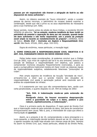 pessoas por ele responsáveis não tiverem a obrigação de fazê-lo ou não
dispuserem de meios suficientes”.
Assim, no clássico exemplo do “louco milionário”, sendo o curador
pessoa de parcos recursos, o patrimônio do incapaz poderá suportar a
condenação, desde que não o prive ou os seus dependentes do necessário
para a sua mantença (art. 928).
Nesse sentido, mesmo antes da edição do Novo Código, o excelente SILVIO
VENOSA já adevrtia: “há no entanto, moderna tendência de fazer incidir no
patrimônio do amental a reparação do dano por ele causado, quando tenha
ele bens suficientes e não tenha responsável, sob o prisma da proteção
social ampla no tocante ao restabelecimento do prejuízo”. (VENOSA, Silvio
de Salvo. Direito Civil – Contratos em Espécie e Responsabilidade Civil,
vol.III. São Paulo: ATLAS, 2001, págs. 532-533).
Digna de encômios, nesse particular, a inovação legal.
3. COMO CONCILIAR A RESPONSABILIDADE CIVIL OBJETIVA E O
ART. 944, PARÁGRAFO ÚNICO DO NOVO CÓDIGO CIVIL
Feitas todas essas considerações, já podemos concluir que o Código
Civil de 2002, cujo início de vigência dar-se-á no ano entrante, colocou em
posição de destaque a responsabilidade civil objetiva, que passou a
compreender inúmeras situações freqüentemente vivenciadas, e para as
quais a jurisprudência tradicional insistia em fazer incidir as clássicas regras
da responsabilidade subjetiva, estabelecendo falaciosas “presunções de
culpa”.
Pelo amplo espectro de incidência da locução “atividade de risco”,
arriscamo-nos a dizer que a grande maioria das situações de
responsabilidade civil posta à apreciação judicial será resolvida sem a
análise da culpabilidade do infrator.
E é exatamente por isso que não compreendemos bem, senão com
certa perplexidade, o quanto disposto no art. 944 do Código de 2002:
“Art. 944. A indenização mede-se pela extensão do
dano.
Parágrafo único. Se houver excessiva desproporção
entre a gravidade da culpa e o dano, poderá o juiz
reduzir, eqüitativamente, a indenização”.
Clara é a primeira parte do dispositivo. É regra geral de Direito Civil
que a indenização mede-se pela extensão do dano, sob pena de caracterizar
enriquecimento sem causa. Não é, pois, a intensidade de culpa que altera a
mensuração do quantum.
Assim, se o prejuízo é de 10, compreendendo o dano emergente e o
lucro cessante, a indenização devida também deverá ser de 10, mesmo que
o agente causador da lesão haja atuado com intensa carga de dolo. Sempre
foi assim no Direito Civil, que, nesse particular, afasta-se do Direito Penal,
 