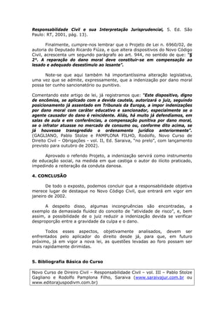 Responsabilidade Civil e sua Interpretação Jurisprudencial, 5. Ed. São
Paulo: RT, 2001, pág. 13).
Finalmente, cumpre-nos lembrar que o Projeto de Lei n. 6960/02, de
autoria do Deputado Ricardo Fiúza, e que altera dispositivos do Novo Código
Civil, acrescenta um segundo parágrafo ao art. 944, no sentido de que: “§
2°. A reparação do dano moral deve constituir-se em compensação ao
lesado e adequado desestímulo ao lesante”.
Note-se que aqui também há importantíssima alteração legislativa,
uma vez que se admite, expressamente, que a indenização por dano moral
possa ter cunho sancionatório ou punitivo.
Comentando este artigo de lei, já registramos que: “Este dispositivo, digno
de encômios, se aplicado com a devida cautela, autorizará o juiz, seguindo
posicionamento já assentado em Tribunais da Europa, a impor indenizações
por dano moral com caráter educativo e sancionador, especialmente se o
agente causador do dano é reincidente. Aliás, há muito já defendíamos, em
salas de aula e em conferências, a compensação punitiva por dano moral,
se o infrator atuasse no mercado de consumo ou, conforme dito acima, se
já houvesse transgredido o ordenamento jurídico anteriormente”.
(GAGLIANO, Pablo Stolze e PAMPLONA FILHO, Rodolfo, Novo Curso de
Direito Civil – Obrigações - vol. II, Ed. Saraiva, “no prelo”, com lançamento
previsto para outubro de 2002).
Aprovado o referido Projeto, a indenização servirá como instrumento
de educação social, na medida em que castiga o autor do ilícito praticado,
impedindo a reiteração da conduta danosa.
4. CONCLUSÃO
De todo o exposto, podemos concluir que a responsabilidade objetiva
merece lugar de destaque no Novo Código Civil, que entrará em vigor em
janeiro de 2002.
A despeito disso, algumas incongruências são encontradas, a
exemplo da demasiada fluidez do conceito de “atividade de risco”, e, bem
assim, a possibilidade de o juiz reduzir a indenização devida se verificar
desproporção entre a gravidade da culpa e o dano.
Todos esses aspectos, objetivamente analisados, devem ser
enfrentados pelo aplicador do direito desde já, para que, em futuro
próximo, já em vigor a nova lei, as questões levadas ao foro possam ser
mais rapidamente dirimidas.
5. Bibliografia Básica do Curso
Novo Curso de Direiro Civil – Responsabilidade Civil – vol. III – Pablo Stolze
Gagliano e Rodolfo Pamplona Filho, Saraiva (www.saraivajur.com.br ou
www.editorajuspodivm.com.br)
 