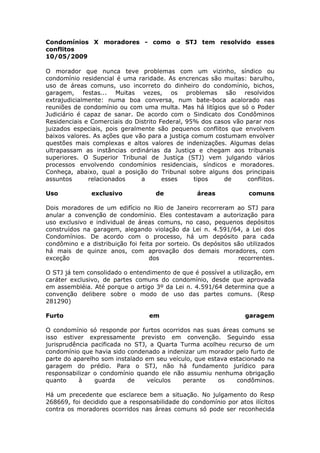 Condomínios X moradores - como o STJ tem resolvido esses
conflitos
10/05/2009
O morador que nunca teve problemas com um vizinho, síndico ou
condomínio residencial é uma raridade. As encrencas são muitas: barulho,
uso de áreas comuns, uso incorreto do dinheiro do condomínio, bichos,
garagem, festas... Muitas vezes, os problemas são resolvidos
extrajudicialmente: numa boa conversa, num bate-boca acalorado nas
reuniões de condomínio ou com uma multa. Mas há litígios que só o Poder
Judiciário é capaz de sanar. De acordo com o Sindicato dos Condôminos
Residenciais e Comerciais do Distrito Federal, 95% dos casos vão parar nos
juizados especiais, pois geralmente são pequenos conflitos que envolvem
baixos valores. As ações que vão para a justiça comum costumam envolver
questões mais complexas e altos valores de indenizações. Algumas delas
ultrapassam as instâncias ordinárias da Justiça e chegam aos tribunais
superiores. O Superior Tribunal de Justiça (STJ) vem julgando vários
processos envolvendo condomínios residenciais, síndicos e moradores.
Conheça, abaixo, qual a posição do Tribunal sobre alguns dos principais
assuntos relacionados a esses tipos de conflitos.
Uso exclusivo de áreas comuns
Dois moradores de um edifício no Rio de Janeiro recorreram ao STJ para
anular a convenção de condomínio. Eles contestavam a autorização para
uso exclusivo e individual de áreas comuns, no caso, pequenos depósitos
construídos na garagem, alegando violação da Lei n. 4.591/64, a Lei dos
Condomínios. De acordo com o processo, há um depósito para cada
condômino e a distribuição foi feita por sorteio. Os depósitos são utilizados
há mais de quinze anos, com aprovação dos demais moradores, com
exceção dos recorrentes.
O STJ já tem consolidado o entendimento de que é possível a utilização, em
caráter exclusivo, de partes comuns do condomínio, desde que aprovada
em assembléia. Até porque o artigo 3º da Lei n. 4.591/64 determina que a
convenção delibere sobre o modo de uso das partes comuns. (Resp
281290)
Furto em garagem
O condomínio só responde por furtos ocorridos nas suas áreas comuns se
isso estiver expressamente previsto em convenção. Seguindo essa
jurisprudência pacificada no STJ, a Quarta Turma acolheu recurso de um
condomínio que havia sido condenado a indenizar um morador pelo furto de
parte do aparelho som instalado em seu veículo, que estava estacionado na
garagem do prédio. Para o STJ, não há fundamento jurídico para
responsabilizar o condomínio quando ele não assumiu nenhuma obrigação
quanto à guarda de veículos perante os condôminos.
Há um precedente que esclarece bem a situação. No julgamento do Resp
268669, foi decidido que a responsabilidade do condomínio por atos ilícitos
contra os moradores ocorridos nas áreas comuns só pode ser reconhecida
 