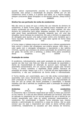 quando estiver expressamente prevista na convenção e claramente
assumida. Isso porque a socialização do prejuízo sofrido por um dos
condôminos onera a todos, e é preciso que todos, ou a maioria exigida,
estejam conscientes dessa obrigação e a ela tenham aderido. (Resp 618533
e Resp 2688669 ).
Síndico faz uso particular de verba do condomínio
Não são raros os casos em que o síndico faz uso indevido do dinheiro do
condomínio. A Sexta Turma julgou um habeas-corpus impetrado por um
síndico condenado por apropriação indébita. Em duas ocasiões, ele usou
dinheiro do condomínio para pagar despesas pessoais. Ele queria que a
ação penal fosse parcialmente trancada, alegando que, em uma das
situações, havia interesse do condomínio. Ele usou o dinheiro no pagamento
de advogado para ajuizar uma ação privada contra uma moradora que o
havia injuriado. Acrescentou que não sabia estar agindo de forma ilícita
contratando esse serviço.
A Turma negou o habeas-corpus por considerar que a ofensa supostamente
feita contra o síndico não ultrapassou sua própria pessoa. Além disso, o
valor gasto com o advogado ultrapassou o equivalente a dez salários
mínimos, quantia que precisava de prévia autorização do condomínio para
ser gasta. De acordo com a sentença, o síndico tinha plena consciência
dessa exigência. (HC 105559 ).
Prestação de contas
O condômino, individualmente, pode pedir prestação de contas ao síndico
quando ela não tiver sido feita por falta de convocação de assembléia e
diante da impossibilidade de obtenção de quorum para realização de
assembléia extraordinária. Em um recurso especial julgado pela Terceira
Turma, o síndico contestou a legalidade desse pedido individual de
prestação de contas. Alegou que a Lei n. 4.591/64 dá essa legitimidade ao
condomínio, e não aos condôminos de forma direta e individualizada.
A Turma decidiu, por unanimidade, que a lei não atribui exclusividade à
assembléia nem exclui literalmente a possibilidade de algum condômino
pedir prestação de contas ao síndico, ainda mais com a peculiaridade do
caso em que as contas não foram prestadas à assembléia. A decisão
ressaltou que não é admitido ao condômino pedir a prestação de contas já
aprovadas pela assembléia.
Acidentes e crimes no condomínio
Resp 579121 e Resp 1081432
O condomínio não é civilmente responsável por todos os fatos que ocorrem
no seu interior. É o caso de atos dolosos praticados por terceiros. Essa tese
foi aplicada no julgamento de um recurso especial em que a família de um
homem assassinado pelo vigia do prédio pretendia responsabilizar o
condomínio. Por unanimidade, a Quarta Turma entendeu que, mesmo
estando a administração do condomínio a cargo do síndico, não se pode
concluir que ele seja o responsável por todos os danos sofridos pelos
condôminos, notadamente os causados por atos dolosos de terceiros.
 