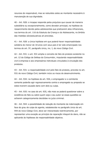 recursos do responsável, mas se reduzidos estes ao montante necessário à
manutenção de sua dignidade.
40 – Art. 928: o incapaz responde pelos prejuízos que causar de maneira
subsidiária ou excepcionalmente, como devedor principal, na hipótese do
ressarcimento devido pelos adolescentes que praticarem atos infracionais,
nos termos do art. 116 do Estatuto da Criança e do Adolescente, no âmbito
das medidas sócioeducativas ali previstas.
41 – Art. 928: a única hipótese em que poderá haver responsabilidade
solidária do menor de 18 anos com seus pais é ter sido emancipado nos
termos do art. 5º, parágrafo único, inc. I, do novo Código Civil.
42 – Art. 931: o art. 931 amplia o conceito de fato do produto existente no
art. 12 do Código de Defesa do Consumidor, imputando responsabilidade
civil à empresa e aos empresários individuais vinculados à circulação dos
produtos.
43 – Art. 931: a responsabilidade civil pelo fato do produto, prevista no art.
931 do novo Código Civil, também inclui os riscos do desenvolvimento.
44 – Art. 934: na hipótese do art. 934, o empregador e o comitente
somente poderão agir regressivamente contra o empregado ou preposto se
estes tiverem causado dano com dolo ou culpa.
45 – Art. 935: no caso do art. 935, não mais se poderá questionar sobre a
existência do fato ou sobre quem seja o seu autor se essas questões se
acharem categoricamente decididas no juízo criminal.
46 – Art. 944: a possibilidade de redução do montante da indenização em
face do grau de culpa do agente, estabelecida no parágrafo único do art.
944 do novo Código Civil, deve ser interpretada restritivamente, por
representar uma exceção ao princípio da reparação integral do dano, não se
aplicando às hipóteses de responsabilidade objetiva.
 
