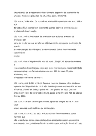 circunstância de a disponibilidade do dinheiro depender da ocorrência de
uma das hipóteses previstas no art. 20 da Lei n. 8.036/90.
161 – Arts. 389 e 404: Os honorários advocatícios previstos nos arts. 389 e
404
do Código Civil apenas têm cabimento quando ocorre a efetiva atuação
profissional do advogado.
162 – Art. 395: A inutilidade da prestação que autoriza a recusa da
prestação por
parte do credor deverá ser aferida objetivamente, consoante o princípio da
boa-fé
e a manutenção do sinalagma, e não de acordo com o mero interesse
subjetivo do
credor.
163 – Art. 405: A regra do art. 405 do novo Código Civil aplica-se somente
à
responsabilidade contratual, e não aos juros moratórios na responsabilidade
extracontratual, em face do disposto no art. 398 do novo CC, não
afastando, pois,
o disposto na Súmula 54 do STJ.
164 – Arts. 406, 2.044 e 2.045: Tendo a mora do devedor início ainda na
vigência do Código Civil de 1916, são devidos juros de mora de 6% ao ano
até 10 de janeiro de 2003; a partir de 11 de janeiro de 2003 (data de
entrada em vigor do novo Código Civil), passa a incidir o art. 406 do Código
Civil de 2002.
165 – Art. 413: Em caso de penalidade, aplica-se a regra do art. 413 ao
sinal,
sejam as arras confirmatórias ou penitenciais.
166 – Arts. 421 e 422 ou 113: A frustração do fim do contrato, como
hipótese que
não se confunde com a impossibilidade da prestação ou com a excessiva
onerosidade, tem guarida no Direito brasileiro pela aplicação do art. 421 do
 