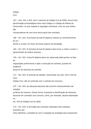 Código
Civil.
167 – Arts. 421 a 424: Com o advento do Código Civil de 2002, houve forte
aproximação principiológica entre esse Código e o Código de Defesa do
Consumidor, no que respeita à regulação contratual, uma vez que ambos
são
incorporadores de uma nova teoria geral dos contratos.
168 – Art. 422: O princípio da boa-fé objetiva importa no reconhecimento
de um
direito a cumprir em favor do titular passivo da obrigação.
169 – Art. 422: O princípio da boa-fé objetiva deve levar o credor a evitar o
agravamento do próprio prejuízo.
170 – Art. 422: A boa-fé objetiva deve ser observada pelas partes na fase
de
negociações preliminares e após a execução do contrato, quando tal
exigência
decorrer da natureza do contrato.
171 – Art. 423: O contrato de adesão, mencionado nos arts. 423 e 424 do
novo
Código Civil, não se confunde com o contrato de consumo.
172 – Art. 424: As cláusulas abusivas não ocorrem exclusivamente nas
relações
jurídicas de consumo. Dessa forma, é possível a identificação de cláusulas
abusivas em contratos civis comuns, como, por exemplo, aquela estampada
no
art. 424 do Código Civil de 2002.
173 – Art. 434: A formação dos contratos realizados entre pessoas
ausentes, por
meio eletrônico, completa-se com a recepção da aceitação pelo proponente.
 