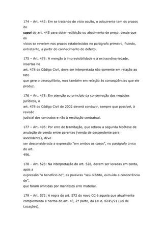 174 – Art. 445: Em se tratando de vício oculto, o adquirente tem os prazos
do
caput do art. 445 para obter redibição ou abatimento de preço, desde que
os
vícios se revelem nos prazos estabelecidos no parágrafo primeiro, fluindo,
entretanto, a partir do conhecimento do defeito.
175 – Art. 478: A menção à imprevisibilidade e à extraordinariedade,
insertas no
art. 478 do Código Civil, deve ser interpretada não somente em relação ao
fato
que gere o desequilíbrio, mas também em relação às conseqüências que ele
produz.
176 – Art. 478: Em atenção ao princípio da conservação dos negócios
jurídicos, o
art. 478 do Código Civil de 2002 deverá conduzir, sempre que possível, à
revisão
judicial dos contratos e não à resolução contratual.
177 – Art. 496: Por erro de tramitação, que retirou a segunda hipótese de
anulação de venda entre parentes (venda de descendente para
ascendente), deve
ser desconsiderada a expressão “em ambos os casos”, no parágrafo único
do art.
496.
178 – Art. 528: Na interpretação do art. 528, devem ser levadas em conta,
após a
expressão “a benefício de”, as palavras ”seu crédito, excluída a concorrência
de”,
que foram omitidas por manifesto erro material.
179 – Art. 572: A regra do art. 572 do novo CC é aquela que atualmente
complementa a norma do art. 4º, 2ª parte, da Lei n. 8245/91 (Lei de
Locações),
 