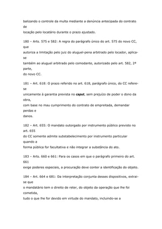 balizando o controle da multa mediante a denúncia antecipada do contrato
de
locação pelo locatário durante o prazo ajustado.
180 – Arts. 575 e 582: A regra do parágrafo único do art. 575 do novo CC,
que
autoriza a limitação pelo juiz do aluguel-pena arbitrado pelo locador, aplica-
se
também ao aluguel arbitrado pelo comodante, autorizado pelo art. 582, 2ª
parte,
do novo CC.
181 – Art. 618: O prazo referido no art. 618, parágrafo único, do CC refere-
se
unicamente à garantia prevista no caput, sem prejuízo de poder o dono da
obra,
com base no mau cumprimento do contrato de empreitada, demandar
perdas e
danos.
182 – Art. 655: O mandato outorgado por instrumento público previsto no
art. 655
do CC somente admite substabelecimento por instrumento particular
quando a
forma pública for facultativa e não integrar a substância do ato.
183 – Arts. 660 e 661: Para os casos em que o parágrafo primeiro do art.
661
exige poderes especiais, a procuração deve conter a identificação do objeto.
184 – Art. 664 e 681: Da interpretação conjunta desses dispositivos, extrai-
se que
o mandatário tem o direito de reter, do objeto da operação que lhe foi
cometida,
tudo o que lhe for devido em virtude do mandato, incluindo-se a
 