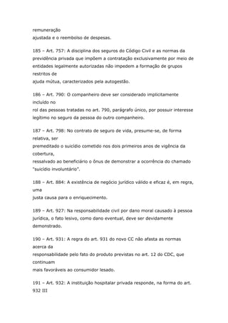 remuneração
ajustada e o reembolso de despesas.
185 – Art. 757: A disciplina dos seguros do Código Civil e as normas da
previdência privada que impõem a contratação exclusivamente por meio de
entidades legalmente autorizadas não impedem a formação de grupos
restritos de
ajuda mútua, caracterizados pela autogestão.
186 – Art. 790: O companheiro deve ser considerado implicitamente
incluído no
rol das pessoas tratadas no art. 790, parágrafo único, por possuir interesse
legítimo no seguro da pessoa do outro companheiro.
187 – Art. 798: No contrato de seguro de vida, presume-se, de forma
relativa, ser
premeditado o suicídio cometido nos dois primeiros anos de vigência da
cobertura,
ressalvado ao beneficiário o ônus de demonstrar a ocorrência do chamado
"suicídio involuntário”.
188 – Art. 884: A existência de negócio jurídico válido e eficaz é, em regra,
uma
justa causa para o enriquecimento.
189 – Art. 927: Na responsabilidade civil por dano moral causado à pessoa
jurídica, o fato lesivo, como dano eventual, deve ser devidamente
demonstrado.
190 – Art. 931: A regra do art. 931 do novo CC não afasta as normas
acerca da
responsabilidade pelo fato do produto previstas no art. 12 do CDC, que
continuam
mais favoráveis ao consumidor lesado.
191 – Art. 932: A instituição hospitalar privada responde, na forma do art.
932 III
 