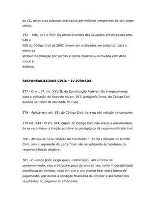 do CC, pelos atos culposos praticados por médicos integrantes de seu corpo
clínico.
192 – Arts. 949 e 950: Os danos oriundos das situações previstas nos arts.
949 e
950 do Código Civil de 2002 devem ser analisados em conjunto, para o
efeito de
atribuir indenização por perdas e danos materiais, cumulada com dano
moral e
estético.
RESPONSABILIDADE CIVIL – IV JORNADA
377 - O art. 7º, inc. XXVIII, da Constituição Federal não é impedimento
para a aplicação do disposto no art. 927, parágrafo único, do Código Civil
quando se tratar de atividade de risco.
378 - Aplica-se o art. 931 do Código Civil, haja ou não relação de consumo.
379 Art. 944 - O art. 944, caput, do Código Civil não afasta a possibilidade
de se reconhecer a função punitiva ou pedagógica da responsabilidade civil.
380 - Atribui-se nova redação ao Enunciado n. 46 da I Jornada de Direito
Civil, com a supressão da parte final: não se aplicando às hipóteses de
responsabilidade objetiva.
381 - O lesado pode exigir que a indenização, sob a forma de
pensionamento, seja arbitrada e paga de uma só vez, salvo impossibilidade
econômica do devedor, caso em que o juiz poderá fixar outra forma de
pagamento, atendendo à condição financeira do ofensor e aos benefícios
resultantes do pagamento antecipado.
 