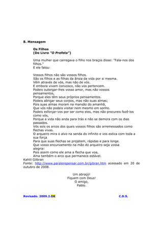 8. Mensagem
Os Filhos
(Do Livro "O Profeta")
Uma mulher que carregava o filho nos braços disse: "Fala-nos dos
filhos."
E ele falou:
Vossos filhos não são vossos filhos.
São os filhos e as filhas da ânsia da vida por si mesma.
Vêm através de vós, mas não de vós.
E embora vivam convosco, não vos pertencem.
Podeis outorgar-lhes vosso amor, mas não vossos
pensamentos,
Porque eles têm seus próprios pensamentos.
Podeis abrigar seus corpos, mas não suas almas;
Pois suas almas moram na mansão do amanhã,
Que vós não podeis visitar nem mesmo em sonho.
Podeis esforçar-vos por ser como eles, mas não procureis fazê-los
como vós,
Porque a vida não anda para trás e não se demora com os dias
passados.
Vós sois os arcos dos quais vossos filhos são arremessados como
flechas vivas.
O arqueiro mira o alvo na senda do infinito e vos estica com toda a
sua força
Para que suas flechas se projetem, rápidas e para longe.
Que vosso encurvamento na mão do arqueiro seja vossa
alegria:
Pois assim como ele ama a flecha que voa,
Ama também o arco que permanece estável.
Kahlil Gilbran
Fonte: http://www.paralerepensar.com.br/gibran.htm acessado em 20 de
outubro de 2008.
Um abraço!
Fiquem com Deus!
O amigo,
Pablo.
Revisado. 2009.2.OK C.D.S.
 