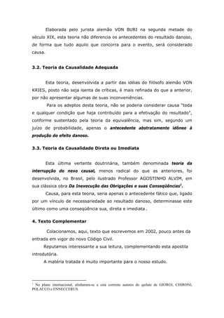 Elaborada pelo jurista alemão VON BURI na segunda metade do
século XIX, esta teoria não diferencia os antecedentes do resultado danoso,
de forma que tudo aquilo que concorra para o evento, será considerado
causa.
3.2. Teoria da Causalidade Adequada
Esta teoria, desenvolvida a partir das idéias do filósofo alemão VON
KRIES, posto não seja isenta de críticas, é mais refinada do que a anterior,
por não apresentar algumas de suas inconveniências.
Para os adeptos desta teoria, não se poderia considerar causa “toda
e qualquer condição que haja contribuído para a efetivação do resultado”,
conforme sustentado pela teoria da equivalência, mas sim, segundo um
juízo de probabilidade, apenas o antecedente abstratamente idôneo à
produção do efeito danoso.
3.3. Teoria da Causalidade Direta ou Imediata
Esta última vertente doutrinária, também denominada teoria da
interrupção do nexo causal, menos radical do que as anteriores, foi
desenvolvida, no Brasil, pelo ilustrado Professor AGOSTINHO ALVIM, em
sua clássica obra Da Inexecução das Obrigações e suas Conseqüências1
.
Causa, para esta teoria, seria apenas o antecedente fático que, ligado
por um vínculo de necessariedade ao resultado danoso, determinasse este
último como uma conseqüência sua, direta e imediata .
4. Texto Complementar
Colacionamos, aqui, texto que escrevemos em 2002, pouco antes da
entrada em vigor do novo Código Civil.
Reputamos interessante a sua leitura, complementando esta apostila
introdutória.
A matéria tratada é muito importante para o nosso estudo.
1
No plano internacional, alinharam-se a esta corrente autores do quilate de GIORGI, CHIRONI,
POLACCO e ENNECCERUS.
 