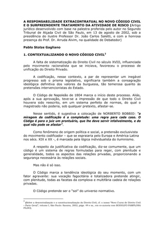 A RESPONSABILIDADE EXTRACONTRATUAL NO NOVO CÓDIGO CIVIL
E O SURPREENDENTE TRATAMENTO DA ATIVIDADE DE RISCO (Artigo
jurídico desenvolvido com base na palestra proferida pelo autor no Segundo
Tribunal de Alçada Civil de São Paulo, em 13 de agosto de 2002, sob a
presidência do ilustre Professor Dr. João Carlos Saletti, e com a honrosa
presença do Prof. Dr. Arruda Alvim, na qualidade de Debatedor)
Pablo Stolze Gagliano
1. CONTEXTUALIZANDO O NOVO CÓDIGO CIVIL2
A falta de sistematização do Direito Civil no século XVIII, influenciada
pelo movimento racionalista que se iniciava, favoreceu o processo de
unificação do Direito Privado.
A codificação, nesse contexto, a par de representar um inegável
progresso sob o prisma legislativo, significaria também a consagração
ideológica definitiva dos valores da burguesia, tão temerosa quanto às
pretensões intervencionistas do Estado.
O Código de Napoleão de 1804 marca o início deste processo. Aliás,
após a sua aprovação, teve-se a impressão de que todo o Direito Civil
houvera sido reescrito, em um sistema perfeito de normas, do qual o
magistrado não poderia, sob qualquer pretexto, afastar-se.
Nesse sentido, é sugestiva a colocação de NORBERTO BOBBIO: “a
miragem da codificação é a completude: uma regra para cada caso. O
Código é para o juiz um prontuário, que lhe deve servir infalivelmente, e do
qual não pode se afastar”.
Como fenômeno de origem política e social, a pretensão exclusivista
do movimento codificador – que se espraiaria pelo Europa e América Latina
nos sécs. XIX e XX -, é marcada pela lógica individualista do iluminismo.
A respeito da justificativa da codificação, diz-se comumente, que um
código é um sistema de regras formuladas para reger, com plenitude e
generalidade, todos os aspectos das relações privadas, proporcionando a
segurança necessária às relações sociais.
Mas não é só isso.
O Código marca a tendência ideológica do seu momento, com um
fator agravante: sua vocação fagocitária e totalizadora pretende atingir,
com plenitude, todas as facetas da complexa e multifária cadeia de relações
privadas.
O Código pretende ser o “sol” do universo normativo.
2
(Sobre a descentralização e a constitucionalização do Direito Civil, cf. o nosso “Novo Curso de Direito Civil
– Parte Geral”, volume I, São Paulo: Saraiva, 2002, págs. 49 e ss., em co-autoria com RODOLFO PAMPLONA
FILHO).
 