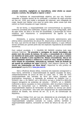 omissão voluntária, negligência ou imprudência, violar direito ou causar
prejuízo a outrem, fica obrigado a reparar o dano”.
As hipóteses de responsabilidade objetiva, por sua vez, ficariam
relegadas a isolados pontos da lei codificada, a exemplo da regra prevista
em seu art. 1529, que impõe a obrigação de indenizar, sem indagação de
culpa, àquele que habitar uma casa ou parte dela, pelas coisas que dela
caírem ou forem lançadas em lugar indevido.
De tal forma, a responsabilidade civil extracontratual ou aquiliana,
conforme concebida pelo codificador, exigiria, para a sua configuração, além
da ação ilícita, do dano e do nexo de causalidade, a perquirição do móvel
subjetivo que impulsionou o comportamento do agente (a sua
culpabilidade).
Entretanto, o avanço tecnológico, favorecido sobremaneira pelo
esforço bélico característico do século XX, desenvolveu a denominada teoria
do risco, que serviria de base à responsabilidade objetiva, e cujos reflexos
seriam sentidos por grande parte das leis especiais reguladoras da atividade
econômica.
Com notável acuidade, J. J. CALMON DE PASSOS sintetiza todo esse
contexto histórico: “Os proveitos e vantagens do mundo tecnológico são
postos num dos pratos da balança. No outro, a necessidade de o vitimado
em benefício de todos poder responsabilizar alguém, em que pese o coletivo
da culpa. O desafio é como equilibra-los. Nessas circunstâncias, fala-se em
responsabilidade objetiva e elabora-se a teoria do risco, dando-se ênfase à
mera relação de causalidade, abstraindo-se, inclusive, tanto da ilicitude do
ato quanto da existência de culpa”.(PASSOS, José Joaquim Calmon de. “O
Imoral nas Indenizações por Dano Moral”, disponível no site jurídico do
jusnavigandi (agosto/02): www.jus.com.br.
Sob a influência dessas idéias, inúmeras leis especiais consagraram a
nova teoria, admitindo a responsabilização do agente causador do dano,
independentemente da prova de dolo ou culpa: Dec. n. 2681 de 1912
(responsabilidade das estradas de ferro por danos causados aos
proprietários marginais), a legislação de acidente do trabalho (Lei n.
5316/67, Dec. n. 61.784/67, Lei n. 8213/91), as Leis n. 6194/74 e 8441/92
(seguro obrigatório de acidentes de veículos – DPVAT), Lei n. 6938/81
(referente a danos causados no meio ambiente), além do próprio Código de
Defesa do Consumidor (Lei n. 8078/90), que também reconhece a
responsabilidade objetiva do fornecedor do produto ou serviço por danos
causados ao consumidor. Isso tudo sem esquecermos da responsabilidade
objetiva do Estado, nos termos do art. 37, § 6º, da Constituição da
República.
O Novo Código Civil, por sua vez, afastando-se da orientação da lei
revogada, consagrou expressamente a teoria do risco e, ao lado da
responsabilidade subjetiva (calcada na culpa), admitiu também a
responsabilidade objetiva, consoante se infere da leitura do seu art. art.
927:
 