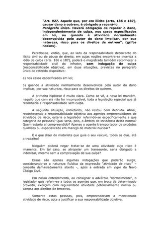 “Art. 927. Aquele que, por ato ilícito (arts. 186 e 187),
causar dano a outrem, é obrigado a repará-lo.
Parágrafo único. Haverá obrigação de reparar o dano,
independentemente de culpa, nos casos especificados
em lei, ou quando a atividade normalmente
desenvolvida pelo autor do dano implicar, por sua
natureza, risco para os direitos de outrem”. (grifos
nossos).
Percebe-se, então, que, ao lado da responsabilidade decorrente do
ilícito civil ou do abuso de direito, em cujas noções encontra-se inserida a
idéia de culpa (arts. 186 e 187), poderá o magistrado também reconhecer a
responsabilidade civil do infrator, sem indagação de culpa
(responsabilidade objetiva), em duas situações, previstas no parágrafo
único do referido dispositivo:
a) nos casos especificados em lei;
b) quando a atividade normalmente desenvolvida pelo autor do dano
implicar, por sua natureza, risco para os direitos de outrem.
A primeira hipótese é muito clara. Como se vê, a nova lei mantém,
naquilo que com ela não for incompatível, toda a legislação especial que já
reconhecia a responsabilidade sem culpa.
A segunda situação, entretanto, não restou bem definida. Afinal,
reconhecendo a responsabilidade objetiva aos agentes empreendedores de
atividade de risco, estaria o legislador referindo-se especificamente a que
categoria de pessoas? Qual seria, pois, o âmbito de incidência desta norma?
Quem estaria aí compreendido? Apenas o agente transportador de produtos
químicos ou especializado em manejo de material nuclear?
E o que dizer do motorista que guia o seu veículo, todos os dias, até
o trabalho?
Ninguém poderá negar tratar-se de uma atividade cujo risco é
imanente. Em tal caso, se atropelar um transeunte, seria obrigado a
indenizar, mesmo sem a comprovação de sua culpa?
Essas são apenas algumas indagações que poderão surgir,
considerando-se a natureza fluídica da expressão “atividade de risco” –
conceito demasiadamente aberto -, após a entrada em vigor do Novo
Código Civil.
Em nosso entendimento, ao consignar o advérbio “normalmente”, o
legislador quis referir-se a todos os agentes que, em troca de determinado
proveito, exerçam com regularidade atividade potencialmente nociva ou
danosa aos direitos de terceiros.
Somente estas pessoas, pois, empreenderiam a mencionada
atividade de risco, apta a justificar a sua responsabilidade objetiva.
 