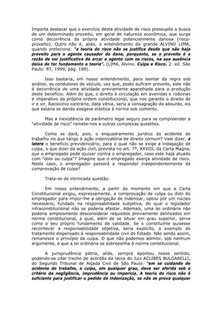 Importa destacar que o exercício desta atividade de risco pressupõe a busca
de um determinado proveito, em geral de natureza econômica, que surge
como decorrência da própria atividade potencialmente danosa (risco-
proveito). Outro não é, aliás, o entendimento do grande ALVINO LIMA,
quando preleciona: “a teoria do risco não se justifica desde que não haja
proveito para o agente causador do dano, porquanto, se o proveito é a
razão de ser justificativa de arcar o agente com os riscos, na sua ausência
deixa de ter fundamento a teoria”. (LIMA, Alvino. Culpa e Risco. 2. ed. São
Paulo: RT, 1999, pág. 198).
Isso bastaria, em nosso entendimento, para isentar da regra sob
análise, os condutores de veículo, vez que, posto aufiram proveito, este não
é decorrência de uma atividade previamente aparelhada para a produção
deste benefício. Além do que, o direito à circulação em avenidas e rodovias
é imperativo da própria ordem constitucional, que nos garante o direito de
ir e vir. Raciocínio contrário, data vênia, seria a consagração do absurdo, eis
que estaria se dando exegese elástica à norma sob comento.
Mas a inexistência de parâmetro legal seguro para se compreender a
“atividade de risco” remete-nos a outras complexas questões.
Como se dará, pois, o enquadramento jurídico do acidente de
trabalho no que tange à ação indenizatória de direito comum? Vale dizer, a
latere o benefício previdenciário, para o qual não se exige a indagação de
culpa, o que dizer da ação civil, prevista no art. 7º, XXVIII, da Carta Magna,
que o empregado pode ajuizar contra o empregador, caso este haja atuado
com “dolo ou culpa”? Imagine que o empregado exerça atividade de risco.
Neste caso, o empregador passará a responder independentemente da
comprovação de culpa?
Trata-se de intrincada questão.
Em nosso entendimento, a partir do momento em que a Carta
Constitucional exigiu, expressamente, a comprovação de culpa ou dolo do
empregador para impor-lhe a obrigação de indenizar, optou por um núcleo
necessário, fundado na responsabilidade subjetiva, do qual o legislador
infraconstitucional não se poderia afastar. Ademais, uma lei ordinária não
poderia simplesmente desconsiderar requisitos previamente delineados em
norma constitucional, a qual, além de se situar em grau superior, serve
como o seu próprio fundamento de validade. Se o constituinte quisesse
reconhecer a responsabilidade objetiva, seria explícito, a exemplo do
tratamento dispensado à responsabilidade civil do Estado. Não sendo assim,
remanesce o princípio da culpa. O que não podemos admitir, sob nenhum
argumento, é que a lei ordinária se sobreponha à norma constitucional.
A jurisprudência pátria, aliás, sempre apontou nesse sentido,
podendo-se citar trecho de acórdão da lavra do Juiz ACLIBES BULGARELLI,
do Segundo Tribunal de Alçada Civil de São Paulo: “em se cuidando de
acidente do trabalho, a culpa, em qualquer grau, deve ser aferida sob o
critério da negligência, imprudência ou imperícia. A teoria do risco não é
suficiente para justificar o pedido de indenização, se não se prova qualquer
 