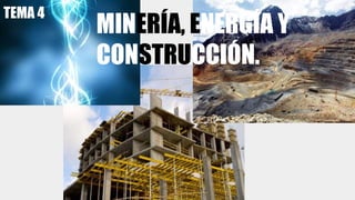 MINERÍA, ENERGÍA Y
CONSTRUCCIÓN.
TEMA 4
 