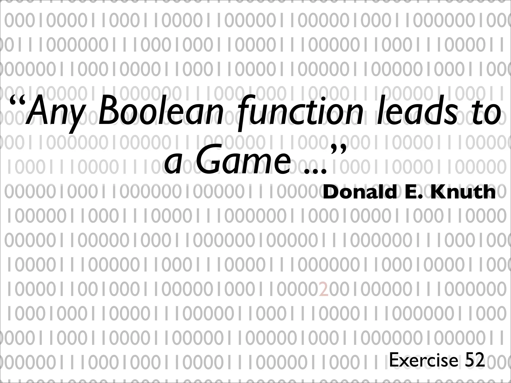 00001110001000110000111000001100011100001110000001
10001000011000110000110000011000001000110000001000
00111000000111000100011000011100000110001110000111
00000011000100001100011000011000001100000100011000
00010000011100000011100010001100001110000011000111
00001110001000110001000011000110000110000011000001
00011000000100000111000000111000100011000011100000
11000111000011100000011000100001100011000011000001
10000010001100000010000011100000011100010001100001
11000001100011100001110000001100010000110001100001
10000011000001000110000001000001110000001110001000
11000011100000110001110000111000000110001000011000
11000011001000110000010001100002001000001110000001
11000100011000011100000110001110000111000000110001
00001100011000011000001100000100011000000100000111
00000011100010001100001110000011000111000011100000
“Any Boolean function leads to
a Game ...”
Donald E. Knuth
Exercise 52
 