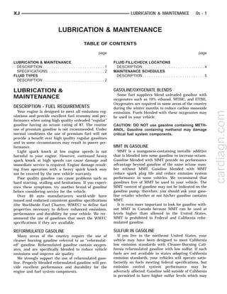 LUBRICATION & MAINTENANCE
TABLE OF CONTENTS
page page
LUBRICATION & MAINTENANCE
DESCRIPTION . . . . . . . . . . . . . . . . . . . . . . . . . . . . 1
SPECIFICATIONS . . . . . . . . . . . . . . . . . . . . . . . . . 2
FLUID TYPES
DESCRIPTION . . . . . . . . . . . . . . . . . . . . . . . . . . . . 2
FLUID FILL/CHECK LOCATIONS
DESCRIPTION . . . . . . . . . . . . . . . . . . . . . . . . . . . . 4
MAINTENANCE SCHEDULES
DESCRIPTION . . . . . . . . . . . . . . . . . . . . . . . . . . . . 5
LUBRICATION &
MAINTENANCE
DESCRIPTION - FUEL REQUIREMENTS
Your engine is designed to meet all emissions reg-
ulations and provide excellent fuel economy and per-
formance when using high quality unleaded “regular”
gasoline having an octane rating of 87. The routine
use of premium gasoline is not recommended. Under
normal conditions the use of premium fuel will not
provide a benefit over high quality regular gasolines
and in some circumstances may result in poorer per-
formance.
Light spark knock at low engine speeds is not
harmful to your engine. However, continued heavy
spark knock at high speeds can cause damage and
immediate service is required. Engine damage result-
ing from operation with a heavy spark knock may
not be covered by the new vehicle warranty.
Poor quality gasoline can cause problems such as
hard starting, stalling and hesitations. If you experi-
ence these symptoms, try another brand of gasoline
before considering service for the vehicle.
Over 40 auto manufacturers world-wide have
issued and endorsed consistent gasoline specifications
(the Worldwide Fuel Charter, WWFC) to define fuel
properties necessary to deliver enhanced emissions,
performance and durability for your vehicle. We rec-
ommend the use of gasolines that meet the WWFC
specifications if they are available.
REFORMULATED GASOLINE
Many areas of the country require the use of
cleaner burning gasoline referred to as “reformulat-
ed” gasoline. Reformulated gasoline contain oxygen-
ates, and are specifically blended to reduce vehicle
emissions and improve air quality.
We strongly support the use of reformulated gaso-
line. Properly blended reformulated gasoline will pro-
vide excellent performance and durability for the
engine and fuel system components.
GASOLINE/OXYGENATE BLENDS
Some fuel suppliers blend unleaded gasoline with
oxygenates such as 10% ethanol, MTBE, and ETBE.
Oxygenates are required in some areas of the country
during the winter months to reduce carbon monoxide
emissions. Fuels blended with these oxygenates may
be used in your vehicle.
CAUTION: DO NOT use gasoline containing METH-
ANOL. Gasoline containing methanol may damage
critical fuel system components.
MMT IN GASOLINE
MMT is a manganese-containing metallic additive
that is blended into some gasoline to increase octane.
Gasoline blended with MMT provide no performance
advantage beyond gasoline of the same octane num-
ber without MMT. Gasoline blended with MMT
reduce spark plug life and reduce emission system
performance in some vehicles. We recommend that
gasolines free of MMT be used in your vehicle. The
MMT content of gasoline may not be indicated on the
gasoline pump; therefore, you should ask your gaso-
line retailer whether or not his/her gasoline contains
MMT.
It is even more important to look for gasoline with-
out MMT in Canada because MMT can be used at
levels higher than allowed in the United States.
MMT is prohibited in Federal and California refor-
mulated gasoline.
SULFUR IN GASOLINE
If you live in the northeast United States, your
vehicle may have been designed to meet California
low emission standards with Cleaner-Burning Cali-
fornia reformulated gasoline with low sulfur. If such
fuels are not available in states adopting California
emission standards, your vehicles will operate satis-
factorily on fuels meeting federal specifications, but
emission control system performance may be
adversely affected. Gasoline sold outside of California
is permitted to have higher sulfur levels which may
XJ LUBRICATION & MAINTENANCE 0s - 1
cardiagn.com
2001 JEEP CHEROKEE
 