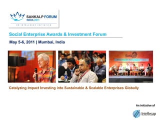 Social Enterprise Awards & Investment Forum
May 5-6, 2011 | Mumbai, India




Catalyzing Impact Investing into Sustainable & Scalable Enterprises Globally



                                                                                An initiative of



                                     www.intellecap.com | Mumbai | Hyderabad | Delhi | Palo Alto
 