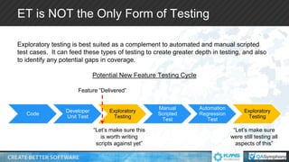 ET is NOT the Only Form of Testing
Exploratory testing is best suited as a complement to automated and manual scripted
test cases. It can feed these types of testing to create greater depth in testing, and also
to identify any potential gaps in coverage.
Potential New Feature Testing Cycle
Code
Developer
Unit Test
Exploratory
Testing
Manual
Scripted
Test
Automation
Regression
Test
Exploratory
Testing
Feature “Delivered”
“Let’s make sure this
is worth writing
scripts against yet”
“Let’s make sure
were still testing all
aspects of this”
 