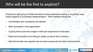 Who will be the first to explore?
Finding the right group of initial members to pilot exploratory testing is one of the most
critical aspects of successful implementation. Pilot members should be:
• Comfortable with uncertainty and flexible
• Well connected in the organization
• A group that covers the ranges of skill and experience on the team
• Solid communicators and willing to speak up about their concerns
• Attuned towards new experiences as well as personal and team improvement
 