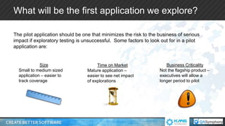 What will be the first application we explore?
The pilot application should be one that minimizes the risk to the business of serious
impact if exploratory testing is unsuccessful. Some factors to look out for in a pilot
application are:
Size
Small to medium sized
application – easier to
track coverage
Time on Market
Mature application –
easier to see net impact
of explorations
Business Criticality
Not the flagship product –
executives will allow a
longer period to pilot
 