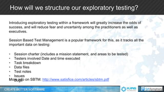 How will we structure our exploratory testing?
Introducing exploratory testing within a framework will greatly increase the odds of
success, and will reduce fear and uncertainty among the practitioners as well as
executives.
Session Based Test Management is a popular framework for this, as it tracks all the
important data on testing:
More info on SBTM: http://www.satisfice.com/articles/sbtm.pdf
• Session charter (includes a mission statement, and areas to be tested)
• Testers involved Date and time executed
• Task breakdown
• Data files
• Test notes
• Issues
• Bugs
 
