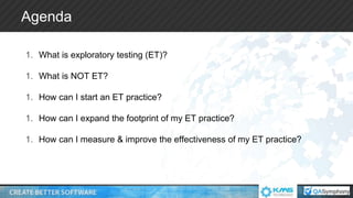 Agenda
1. What is exploratory testing (ET)?
1. What is NOT ET?
1. How can I start an ET practice?
1. How can I expand the footprint of my ET practice?
1. How can I measure & improve the effectiveness of my ET practice?
 