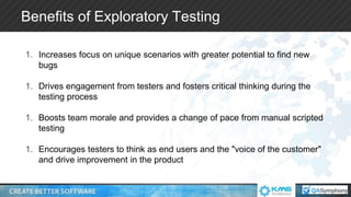 Benefits of Exploratory Testing
1. Increases focus on unique scenarios with greater potential to find new
bugs
1. Drives engagement from testers and fosters critical thinking during the
testing process
1. Boosts team morale and provides a change of pace from manual scripted
testing
1. Encourages testers to think as end users and the "voice of the customer"
and drive improvement in the product
 