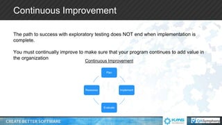 Continuous Improvement
The path to success with exploratory testing does NOT end when implementation is
complete.
You must continually improve to make sure that your program continues to add value in
the organization
Plan
Implement
Evaluate
Reassess
Continuous Improvement
 