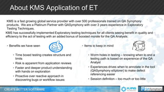 KMS has successfully implemented Exploratory testing techniques for all clients seeing benefit in quality and
efficiency to the act of testing with an added bonus of boosted morale for the QA Analysts.
• Benefits we have seen
• Time boxed testing creates structure and
limits
• Risk is apparent from application reviews
• Faster and deeper product understanding
with hands on exploration
• Proactive over reactive approach in
discovering bugs or workflow issues
• Items to keep in mind
• Worm holes in testing – knowing when to end a
testing path is based on expereince of the QA
Analyst
• Experiences drives when to annotate in the tool
(QASymphony eXplorer) to make defect
referencing easier
• Session definition – too much or too little
KMS is a fast growing global service provider with over 500 professionals trained on QA Symphony
products. We are a Platinum Partner with QASymphony with over 3 years experience in Exploratory
Testing Techniques.
About KMS Application of ET
 
