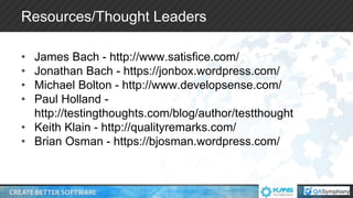 Resources/Thought Leaders
• James Bach - http://www.satisfice.com/
• Jonathan Bach - https://jonbox.wordpress.com/
• Michael Bolton - http://www.developsense.com/
• Paul Holland -
http://testingthoughts.com/blog/author/testthought
• Keith Klain - http://qualityremarks.com/
• Brian Osman - https://bjosman.wordpress.com/
 