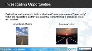 Investigating Opportunities
Exploratory testing rewards testers who identify unknown areas of “opportunity”
within the application, as they are essential in maintaining a backlog of future
test charters
Manual Scripted Testing Exploratory Testing
 