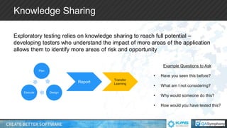 Knowledge Sharing
Exploratory testing relies on knowledge sharing to reach full potential –
developing testers who understand the impact of more areas of the application
allows them to identify more areas of risk and opportunity
Plan
DesignExecute
Report
Transfer
Learning
Example Questions to Ask
• Have you seen this before?
• What am I not considering?
• Why would someone do this?
• How would you have tested this?
 