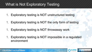 What is Not Exploratory Testing
1. Exploratory testing is NOT unstructured testing
1. Exploratory testing is NOT the only form of testing
1. Exploratory testing is NOT throwaway work
1. Exploratory testing is NOT impossible in a regulated
environment
 