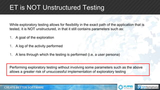 ET is NOT Unstructured Testing
While exploratory testing allows for flexibility in the exact path of the application that is
tested, it is NOT unstructured, in that it still contains parameters such as:
1. A goal of the exploration
1. A log of the activity performed
1. A lens through which the testing is performed (i.e. a user persona)
Performing exploratory testing without involving some parameters such as the above
allows a greater risk of unsuccessful implementation of exploratory testing
 
