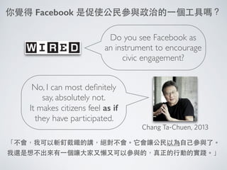 Do you see Facebook as
an instrument to encourage
civic engagement?
你覺得 Facebook 是促使公⺠民參與政治的⼀一個⼯工具嗎？
No, I can most deﬁnitely
say, absolutely not.	

It makes citizens feel as if
they have participated.
「不會，我可以斬釘截鐵的講，絕對不會。它會讓公⺠民以為⾃自⼰己參與了。
我還是想不出來有⼀一個讓⼤大家⼜又懶⼜又可以參與的，真正的⾏行動的實踐。」
Chang Ta-Chuen, 2013
 