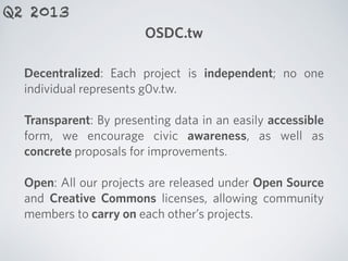 OSDC.tw
Q2 2013
Decentralized: Each project is independent; no one
individual represents g0v.tw.
!
Transparent: By presenting data in an easily accessible
form, we encourage civic awareness, as well as
concrete proposals for improvements.
!
Open: All our projects are released under Open Source
and Creative Commons licenses, allowing community
members to carry on each other’s projects.
 
