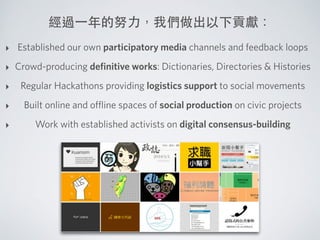 經過⼀一年的努⼒力，我們做出以下貢獻：
‣ Established our own participatory media channels and feedback loops
‣ Crowd-producing deﬁnitive works: Dictionaries, Directories & Histories
‣ Regular Hackathons providing logistics support to social movements
‣ Built online and oﬄine spaces of social production on civic projects
‣ Work with established activists on digital consensus-building
 