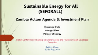 Sustainable Energy for All
(SEFORALL)
Zambia Action Agenda & Investment Plan
Chipampa Chola
Energy Officer
Ministry of Energy
Global Conference on Scaling-up Energy Access and Finance in Least Developed
Countries
Beijing, China
30-31 May, 2019
 