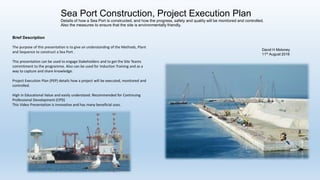 David H Moloney
14th August 2016
Sea Port Construction, Project Execution Plan
Details of how a Sea Port is constructed, and how the progress, safety and quality will be monitored and controlled.
Also the measures to ensure that the site is environmentally friendly.
http://www.slideshare.net/DavidHMoloney/sea-port-construction-project-execution-plan
Brief Description
The purpose of this presentation is to give an understanding of the Methods, Plant
and Sequence to construct a Sea Port .
This presentation can be used to engage Stakeholders and to get the Site Teams
commitment to the programme. Also can be used for Induction Training and as a
way to capture and share knowledge.
Project Execution Plan (PEP) details how a project will be executed, monitored and
controlled.
High in Educational Value and easily understood. Recommended for Continuing
Professional Development (CPD)
This Video Presentation is innovative and has many beneficial uses.
Video https://www.youtube.com/watch?v=6_Aco_GPO8I
 