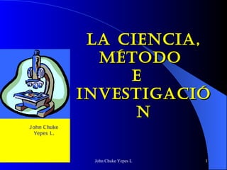LA CIENCIA, MÉTODO  E  INVESTIGACIÓN John Chuke Yepes L. 