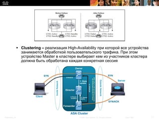  Clustering – реализация High-Availability при которой все устройства
                    занимаются обработкой пользовательского трафика. При этом
                    устройство Master в кластере выбирает кем из участников кластера
                    должна быть обработана каждая конкретная сессия




Presentation_ID                                    © 2008 Cisco Systems, Inc. All rights reserved.   Cisco Public   11
 