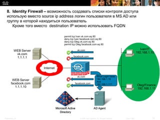 8. Identity Firewall – возможность создавать списки контроля доступа
  использую вместо source ip address логин пользователя в MS AD или
  группу в которой находиться пользователь
     Кроме того вместо destination IP можно использовать FQDN

                                    permit tcp Ivan vk.com eq 80
                                    deny tcp Ivan facebook.com eq 80
                                    deny tcp Oleg vk.com eq 80
                                    permit tcp Oleg facebook.com eq 80

            WEB Server                         vk.com                                                               Ivan/IT
             vk.com                                                                                               192.168.1.10
             1.1.1.1                        facebook.com



                         Internet

                                               vk.com                   What Login have:
         WEB Server                                                     192.168.1.10
                                                                        And
        facebook.com                         facebook.com               192.168.1.11?                             Oleg/Finance
           1.1.1.10
                                                                                                                  192.168.1.11




Presentation_ID                                  © 2008 Cisco Systems, Inc. All rights reserved.   Cisco Public             12
 