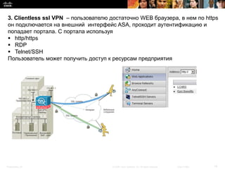 3. Clientless ssl VPN – пользователю достаточно WEB браузера, в нем по https
 он подключается на внешний интерфейс ASA, проходит аутентификацию и
 попадает портала. С портала используя
  http/https
  RDP
  Telnet/SSH
 Пользователь может получить доступ к ресурсам предприятия




Presentation_ID                       © 2008 Cisco Systems, Inc. All rights reserved.   Cisco Public   14
 