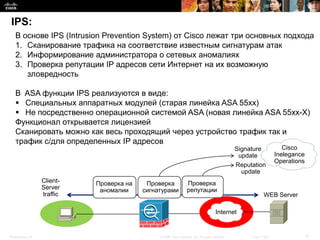 IPS:
   В основе IPS (Intrusion Prevention System) от Cisco лежат три основных подхода
   1. Сканирование трафика на соответствие известным сигнатурам атак
   2. Информирование администратора о сетевых аномалиях
   3. Проверка репутации IP адресов сети Интернет на их возможную
      зловредность

   В ASA функции IPS реализуются в виде:
    Специальных аппаратных модулей (старая линейка ASA 55xx)
    Не посредственно операционной системой ASA (новая линейка ASA 55xx-X)
   Функционал открывается лицензией
   Сканировать можно как весь проходящий через устройство трафик так и
   трафик с/для определенных IP адресов
                                                                                                 Signature              Cisco
                                                                                                  update             Inelegance
                                                                                                                     Operations
                                                                                                 Reputation
                                                                                                   update
                  Client-   Проверка на    Проверка               Проверка
                  Server     аномалии     сигнатурами             репутации
                  traffic                                                                                     WEB Server

                                                                                       Internet


Presentation_ID                                © 2008 Cisco Systems, Inc. All rights reserved.        Cisco Public            15
 