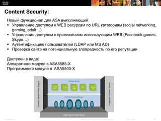 Content Security:
  Новый функционал для ASA выполняющий:
   Управление доступом к WEB ресурсам по URL категориям (social networking,
    gaming, adult…)
   Управления доступом к приложениям использующим WEB (Facebook games,
    Skype…)
   Аутентификацию пользователей (LDAP или MS AD)
   Проверка сайта на потенциальную зловредность по его репутации

  Доступен в виде:
  Аппаратного модуля в ASA5585-X
  Программного модуля в ASA5500-X




Presentation_ID                       © 2008 Cisco Systems, Inc. All rights reserved.   Cisco Public   16
 