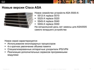 Новые версии Cisco ASA
                           Новое семейство устройств ASA 5500-Х:
                            5512-X replace 5510
                            5525-X replace 5520
                            5545-X replace 5540
                            5555-X replace 5550
                           На сегодняшний день нет замены для ASA5505
                           самого младшего устройства



    Новое серия характеризуется:
     Использование многоядерных процессоров
     4-х кратное увеличение объема памяти
     Специализированные аппаратные ускорители IPS/VPN
     Реализация дополнительных сервисов программными
      модулями




Presentation_ID                      © 2008 Cisco Systems, Inc. All rights reserved.   Cisco Public   17
 