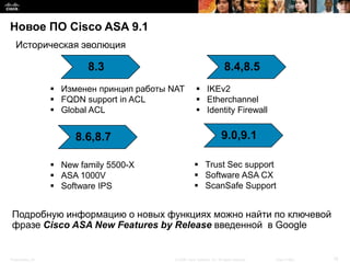 Новое ПО Cisco ASA 9.1
   Историческая эволюция

                          8.3                                               8.4,8.5
                   Изменен принцип работы NAT            IKEv2
                   FQDN support in ACL                   Etherchannel
                   Global ACL                            Identity Firewall


                       8.6,8.7                                            9.0,9.1

                   New family 5500-X                    Trust Sec support
                   ASA 1000V                            Software ASA CX
                   Software IPS                         ScanSafe Support


Подробную информацию о новых функциях можно найти по ключевой
фразе Cisco ASA New Features by Release введенной в Google


Presentation_ID                             © 2008 Cisco Systems, Inc. All rights reserved.   Cisco Public   18
 