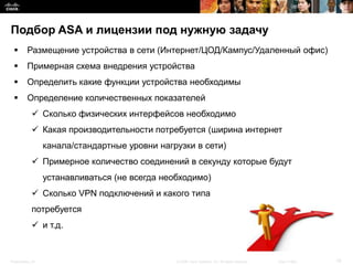 Подбор ASA и лицензии под нужную задачу
         Размещение устройства в сети (Интернет/ЦОД/Кампус/Удаленный офис)
         Примерная схема внедрения устройства
         Определить какие функции устройства необходимы
         Определение количественных показателей
             Сколько физических интерфейсов необходимо
             Какая производительности потребуется (ширина интернет
                  канала/стандартные уровни нагрузки в сети)
             Примерное количество соединений в секунду которые будут
                  устанавливаться (не всегда необходимо)
             Сколько VPN подключений и какого типа
            потребуется
             и т.д.


Presentation_ID                                 © 2008 Cisco Systems, Inc. All rights reserved.   Cisco Public   19
 